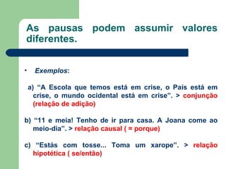 As pausas podem assumir valores diferentes. Exemplos : a) “A Escola que temos está em crise, o País está em crise, o mundo ocidental está em crise”. >  conjunção (relação de adição) b) “11 e meia! Tenho de ir para casa. A Joana come ao meio-dia”. >  relação causal ( = porque) c) “Estás com tosse... Toma um xarope”. >  relação hipotética ( se/então) 