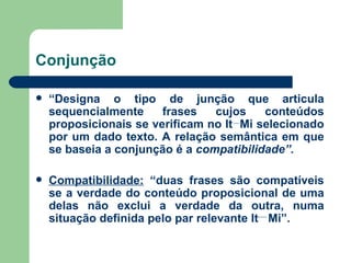 Conjunção “ Designa o tipo de junção que articula sequencialmente frases cujos conteúdos proposicionais se verificam no It  Mi selecionado por um dado texto. A relação semântica em que se baseia a conjunção é a  compatibilidade”. Compatibilidade:  “duas frases são compatíveis se a verdade do conteúdo proposicional de uma delas não exclui a verdade da outra, numa situação definida pelo par relevante It  Mi”. 