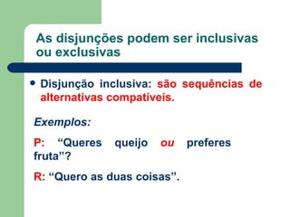 As disjunções podem ser inclusivas ou exclusivas Disjunção inclusiva:   são sequências de  alternativas compatíveis. Exemplos: P:  “Queres queijo  ou  preferes fruta”? R:  “Quero as duas coisas”. 