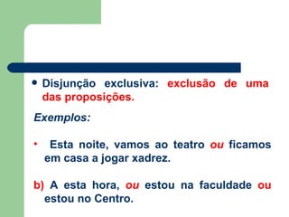 Disjunção exclusiva:   exclusão de uma das proposições. Exemplos: Esta noite, vamos ao teatro  ou  ficamos em casa a jogar xadrez. b)  A esta hora,  ou  estou na faculdade  ou  estou no Centro. 