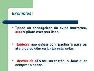   Todos os passageiros do avião morreram,  mas  o piloto escapou ileso.  Embora  não esteja com pachorra para os aturar, eles vêm cá jantar esta noite. Apesar de  não ter um tostão, o João quer comprar o andar. Exemplos: 