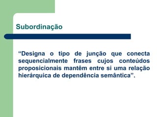 Subordinação “ Designa o tipo de junção que conecta sequencialmente frases cujos conteúdos proposicionais mantêm entre si uma relação hierárquica de dependência semântica”. 
