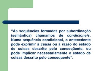 “ Às sequências formadas por subordinação (semântica) chamamos de  condicionais . Numa sequência condicional, o antecedente pode exprimir a  causa  ou a  razão  do estado de coisas descrito pelo conseqüente, ou pode implicar necessariamente o estado de coisas descrito pelo consequente”. 
