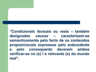 “ Condicionais  factuais  ou  reais  – também designadas  causas  – caracterizam-se semanticamente pelo facto de os conteúdos proposicionais expressos pelo antecedente e pelo consequente deverem ambos verificar-se no (s) I e relevante (s) do mundo real”.  