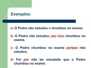 Exemplos: a-  O Pedro não estudou  e  chumbou no exame. b-  O Pedro não estudou;  por isso  chumbou no exame. c-  O Pedro chumbou no exame  porque  não estudou. d-  Foi  por  não ter estudado que o Pedro chumbou no exame. 