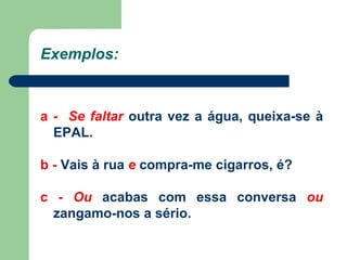 Exemplos: a -   Se faltar  outra vez a água, queixa-se à EPAL. b -  Vais à rua  e  compra-me cigarros, é? c -  Ou  acabas com essa conversa  ou  zangamo-nos a sério. 