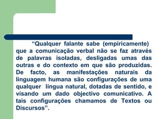 “ Qualquer falante sabe (empiricamente)  que a comunicação verbal não se faz através de palavras isoladas, desligadas umas das outras e do contexto em que são produzidas. De facto, as manifestações naturais da linguagem humana são configurações de uma qualquer  língua natural, dotadas de sentido, e visando um dado objectivo comunicativo. A tais configurações chamamos de Textos ou Discursos”. 