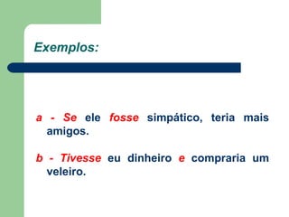 Exemplos: a - Se  ele  fosse  simpático, teria mais amigos. b - Tivesse  eu dinheiro  e  compraria um veleiro. 