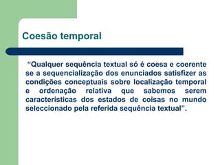 Coesão temporal “ Qualquer sequência textual só é coesa e coerente se a sequencialização dos enunciados satisfizer as condições conceptuais sobre localização temporal e ordenação relativa que sabemos serem características dos estados de coisas no mundo seleccionado pela referida sequência textual”. 