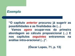 Exemplo “ O capítulo  anterior  procurou já sugerir as possibilidades e as finalidades de (...)  Vamos  agora  ocupar-nos da primeira abordagem ao cálculo proposicional (...) E nos capítulos  seguintes  entraremos na análise intra-oracional (...)”. (Óscar Lopes, 71, p. 13) 