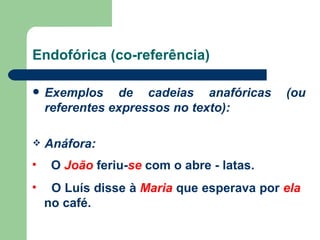 Endofórica (co-referência) Exemplos de cadeias anafóricas (ou referentes expressos no texto): Anáfora: O  João  feriu- se  com o abre - latas. O Luís disse à  Maria  que esperava por  ela  no café. 