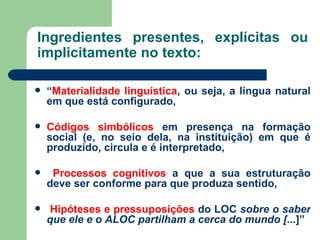 Ingredientes presentes, explícitas ou implicitamente no texto: “ Materialidade linguística , ou seja, a língua natural em que está configurado, Códigos simbólicos  em presença na formação social (e, no seio dela, na instituição) em que é produzido, circula e é interpretado, Processos cognitivos  a que a sua estruturação deve ser conforme para que produza sentido, Hipóteses e pressuposições  do LOC  sobre o saber que ele e o ALOC partilham a cerca do mundo [ ...]” 