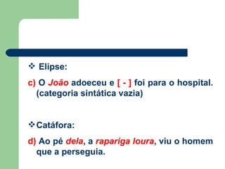 Elipse: c)  O  João  adoeceu e  [ - ]  foi para o hospital. (categoria sintática vazia) Catáfora: d)  Ao pé  dela , a  rapariga   loura , viu o homem que a perseguia.  