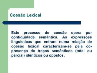 Coesão Lexical Este processo de coesão opera por contiguidade semântica. As expressões linguísticas que entram numa relação de coesão lexical caracterizam-se pela co-presença de traços semânticos (total ou parcial) idênticos ou opostos. 