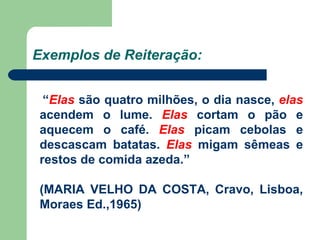 Exemplos de Reiteração: “ Elas  são quatro milhões, o dia nasce,  elas  acendem o lume.  Elas  cortam o pão e aquecem o café.  Elas  picam cebolas e descascam batatas.  Elas  migam sêmeas e restos de comida azeda.” (MARIA VELHO DA COSTA, Cravo, Lisboa, Moraes Ed.,1965) 