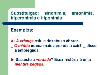 Substituição: sinonímia, antonímia, hiperonímia e hiponímia  Exemplos:  a-   A criança  caiu e desatou a chorar. _  O miúdo  nunca mais aprende a cair!  _ disse a empregada. b-  Disseste a  verdade ? Essa história é uma  mentira pegada . 