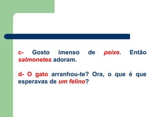 c-  Gosto imenso de  peixe . Então  salmonetes  adoram. d- O gato  arranhou-te? Ora, o que é que esperavas de  um felino ? 