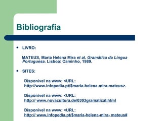 Bibliografia LIVRO: MATEUS, Maria Helena Mira  et al .  Gramática da Língua Portuguesa . Lisboa: Caminho, 1989. SITES: Disponível na www: <URL: http://www.infopedia.pt/$maria-helena-mira-mateus >. Disponível na www: <URL: http://  www.novacultura.de/0303gramatical.html Disponível na www: <URL:  http://  www.infopedia.pt/$maria-helena-mira- mateus# 