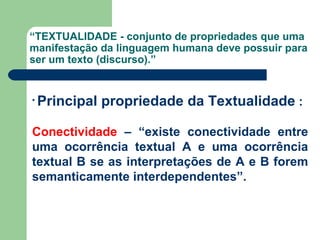 “ TEXTUALIDADE - conjunto de propriedades que uma manifestação da linguagem humana deve possuir para ser um texto (discurso).” Principal propriedade da Textualidade  : Conectividade  – “existe conectividade entre uma ocorrência textual A e uma ocorrência textual B se as interpretações de A e B forem semanticamente interdependentes”. 