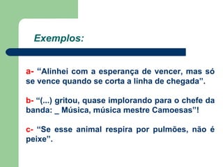 Exemplos: a-  “ Alinhei com a esperança de vencer, mas só se vence quando se corta a linha de chegada”. b-  “(...) gritou, quase implorando para o chefe da banda: _ Música, música mestre Camoesas”! c-  “Se esse animal respira por pulmões, não é peixe”. 