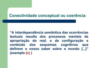 Conectividade conceptual ou coerência “ A interdependência semântica das ocorrências textuais resulta dos processos mentais de apropriação do real, e da configuração e conteúdo dos esquemas cognitivos que definem o nosso saber sobre o mundo [...]” (exemplo  (c)  ) 