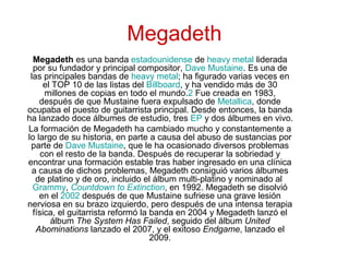 Megadeth
Megadeth es una banda estadounidense de heavy metal liderada
por su fundador y principal compositor, Dave Mustaine. Es una de
las principales bandas de heavy metal; ha figurado varias veces en
el TOP 10 de las listas del Billboard, y ha vendido más de 30
millones de copias en todo el mundo.2 Fue creada en 1983,
después de que Mustaine fuera expulsado de Metallica, donde
ocupaba el puesto de guitarrista principal. Desde entonces, la banda
ha lanzado doce álbumes de estudio, tres EP y dos álbumes en vivo.
La formación de Megadeth ha cambiado mucho y constantemente a
lo largo de su historia, en parte a causa del abuso de sustancias por
parte de Dave Mustaine, que le ha ocasionado diversos problemas
con el resto de la banda. Después de recuperar la sobriedad y
encontrar una formación estable tras haber ingresado en una clínica
a causa de dichos problemas, Megadeth consiguió varios álbumes
de platino y de oro, incluido el álbum multi-platino y nominado al
Grammy, Countdown to Extinction, en 1992. Megadeth se disolvió
en el 2002 después de que Mustaine sufriese una grave lesión
nerviosa en su brazo izquierdo, pero después de una intensa terapia
física, el guitarrista reformó la banda en 2004 y Megadeth lanzó el
álbum The System Has Failed, seguido del álbum United
Abominations lanzado el 2007, y el exitoso Endgame, lanzado el
2009.
 