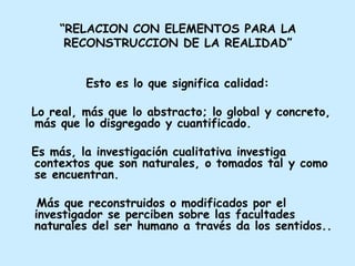 “ RELACION CON ELEMENTOS PARA LA RECONSTRUCCION DE LA REALIDAD” Esto es lo que significa calidad: Lo real, más que lo abstracto; lo global y concreto, más que lo disgregado y cuantificado.  Es más, la investigación cualitativa investiga contextos que son naturales, o tomados tal y como se encuentran. Más que reconstruidos o modificados por el investigador se perciben sobre las facultades naturales del ser humano a través da los sentidos.. 