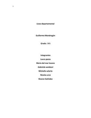 1
Liceo departamental
Guillermo Mondragón
Grado : 9-5
Integrantes
Laura pazos
Maria del mar lozano
Gabriela samboni
Michelle solarte
Nicolas arce
Sharon Galíndez
 