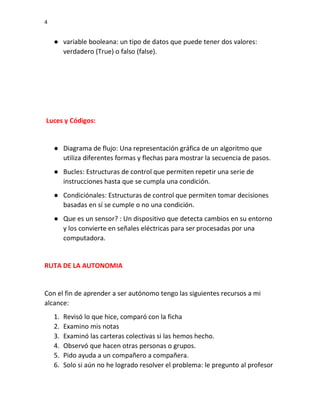 4
● variable booleana: un tipo de datos que puede tener dos valores:
verdadero (True) o falso (false).
Luces y Códigos:
● Diagrama de flujo: Una representación gráfica de un algoritmo que
utiliza diferentes formas y flechas para mostrar la secuencia de pasos.
● Bucles: Estructuras de control que permiten repetir una serie de
instrucciones hasta que se cumpla una condición.
● Condiciónales: Estructuras de control que permiten tomar decisiones
basadas en sí se cumple o no una condición.
● Que es un sensor? : Un dispositivo que detecta cambios en su entorno
y los convierte en señales eléctricas para ser procesadas por una
computadora.
RUTA DE LA AUTONOMIA
Con el fin de aprender a ser autónomo tengo las siguientes recursos a mi
alcance:
1. Revisó lo que hice, comparó con la ficha
2. Examino mis notas
3. Examinó las carteras colectivas si las hemos hecho.
4. Observó que hacen otras personas o grupos.
5. Pido ayuda a un compañero a compañera.
6. Solo si aún no he logrado resolver el problema: le pregunto al profesor
 