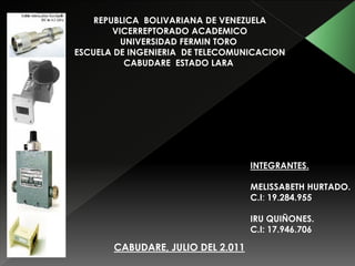 REPUBLICA BOLIVARIANA DE VENEZUELA
        VICERREPTORADO ACADEMICO
          UNIVERSIDAD FERMIN TORO
ESCUELA DE INGENIERIA DE TELECOMUNICACION
           CABUDARE ESTADO LARA




                                   INTEGRANTES.

                                   MELISSABETH HURTADO.
                                   C.I: 19.284.955

                                   IRU QUIÑONES.
                                   C.I: 17.946.706

       CABUDARE, JULIO DEL 2.011
 
