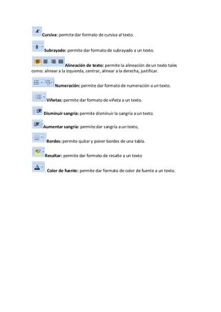 Cursiva: permite dar formato de cursiva al texto.


      Subrayado: permite dar formato de subrayado a un texto.


                  Alineación de texto: permite la alineación de un texto tales
como: alinear a la izquierda, centrar, alinear a la derecha, justificar.


            Numeración: permite dar formato de numeración a un texto.


        Viñetas: permite dar formato de viñeta a un texto.

      Disminuir sangría: permite disminuir la sangría a un texto.

      Aumentar sangría: permite dar sangría a un texto,


        Bordes: permite quitar y poner bordes de una tabla.


       Resaltar: permite dar formato de resalte a un texto


       . Color de fuente: permite dar formato de color de fuente a un texto.
 