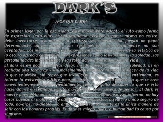 DARK´S¿POR QUE DARK? En primer lugar por la oscuridad, este movimiento adoptó el luto como forma de expresión. Para ellos el sentido de la existencia por sí mismo no existe, debe inventarse; así mismo, la tristeza y la melancolía juegan un papel determinante quizá porque son sentimientos que socialmente no son aceptados. Los miembros de este movimiento dicen que parte de la estética de lo oscuro aprecia como bello las expresiones como las lágrimas, la soledad, las personalidades introvertidas y la resignación al sinsentido de la vida.El dark es en pocas palabras dolor, miedo, angustia, sátira y soledad. Es en realidad una forma de vivir marginalmente en este mundo. Es hacer de la vida lo que se desea, sin tener que involucrar a otros que no nos entiendan, es tolerar la existencia y libre pensamiento, es crear libremente lo que se crea conveniente, es eyacular mentalmente con el orgullo de saber lo que se está haciendo, es en realidad una forma de vida, una manera de pensar. El dark es muerte pues es lo único justo, es la mitad entre el paraíso y el infierno, no hay cosas buenas ni malas, es lo objetivo, es la muerte, lo real, lo único seguro de todo, no-dios, no-diablo, no amo, no esclavo la muerte es la única manera de salir con los honores propios. El dark es miedo, pues la humanidad lo causa por sí misma. 