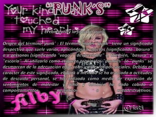 “PUNK´S”El concepto y la filosofía punkOrigen del término ‘punk' : El término inglés "punk" tiene un significado despectivo que suele variar, aplicándose a objetos (significando "basura" o a personas (significando "vago", "despreciable" o, también, "basura" y "escoria". Al utilizarlo como etiqueta propia, los "punkies" (o "punks" se desmarcan de la adecuación a los roles y estereotipos sociales. Debido al carácter de este significado, el punk a menudo se ha asociado a actitudes de descuido personal, se ha utilizado como medio de expresión de sentimientos de malestar y odio, y también ha dado cabida a comportamientos neuróticos o autodestructivos.