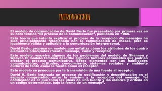 El modelo de comunicación de David Berlo fue presentado por primera vez en
su obra teórica “El proceso de la comunicación”, publicada en 1960.
Esta teoría que intenta explicar el proceso de la recepción de mensajes ha
sido principalmente relacionada con la comunicación de masas, pero es
igualmente válida y aplicable a la comunicación interpersonal.
David Berlo, propuso un modelo que enfatiza cómo los atributos de los cuatro
elementos principales (fuente, mensaje, canal y receptor)
Este modelo resuelve algunos de los problemas del modelo de Shannon y
Weaver. El modelo también describe algunos factores personales que podrían
afectar el proceso comunicativo. Estos elementos son las habilidades
comunicadoras, actitudes, conocimiento, sistemas sociales y ambiente
cultural de tanto como la fuente como el receptor.
Este modelo se preocupa por la transmisión de una fuente al receptor.
David K. Berlo intercala un proceso de codificación y decodificación en el
espacio comprendido entre la emisión y la recepción del mensaje: “el
codificador es el que toma las ideas de una fuente y las elabora y ordena en
un código determinado, bajo la forma de un mensaje”.
 