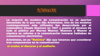 La mayoría de modelos de comunicación no se apartan
demasiado de lo que nos dijo Aristóteles. Uno de los modelos
contemporáneos más utilizados fue desarrollado por el
matemático Claude Shannon en 1947 y puesto al alcance de
todo el público por Warren Weaver. Shannon y Weaver ni
siquiera se referían a la comunicación humana: hablaban de
comunicación electrónica.
Aristóteles, en su "Retórica" dijo que tenemos que considerar
tres componentes en la comunicación:
el orador, el discurso y el auditorio.
 