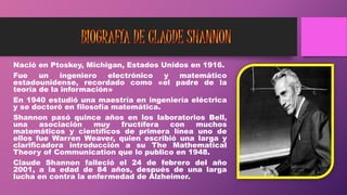 Nació en Ptoskey, Michigan, Estados Unidos en 1916.
Fue un ingeniero electrónico y matemático
estadounidense, recordado como «el padre de la
teoría de la información»
En 1940 estudió una maestría en ingeniería eléctrica
y se doctoró en filosofía matemática.
Shannon pasó quince años en los laboratorios Bell,
una asociación muy fructífera con muchos
matemáticos y científicos de primera línea uno de
ellos fue Warren Weaver, quien escribió una larga y
clarificadora introducción a su The Mathematical
Theory of Communication que lo publico en 1948.
Claude Shannon falleció el 24 de febrero del año
2001, a la edad de 84 años, después de una larga
lucha en contra la enfermedad de Alzheimer.
 