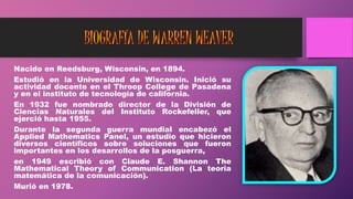 Nacido en Reedsburg, Wisconsin, en 1894.
Estudió en la Universidad de Wisconsin. Inició su
actividad docente en el Throop College de Pasadena
y en el instituto de tecnología de california.
En 1932 fue nombrado director de la División de
Ciencias Naturales del Instituto Rockefeller, que
ejerció hasta 1955.
Durante la segunda guerra mundial encabezó el
Applied Mathematics Panel, un estudio que hicieron
diversos científicos sobre soluciones que fueron
importantes en los desarrollos de la posguerra,
en 1949 escribió con Claude E. Shannon The
Mathematical Theory of Communication (La teoria
matemática de la comunicación).
Murió en 1978.
 