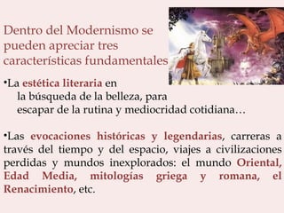 Dentro del Modernismo se  pueden apreciar tres  características fundamentales: La  estética literaria  en  la búsqueda de la belleza, para  escapar de la rutina y mediocridad cotidiana… Las  evocaciones históricas y legendarias , carreras a través del tiempo y del espacio, viajes a civilizaciones perdidas y mundos inexplorados: el mundo  Oriental, Edad Media, mitologías griega y romana, el Renacimiento , etc.  