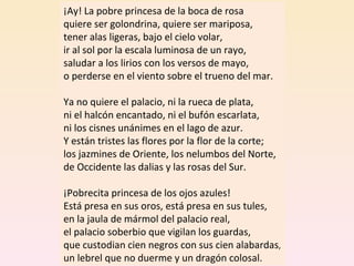 ¡Ay! La pobre princesa de la boca de rosa quiere ser golondrina, quiere ser mariposa, tener alas ligeras, bajo el cielo volar, ir al sol por la escala luminosa de un rayo, saludar a los lirios con los versos de mayo, o perderse en el viento sobre el trueno del mar. Ya no quiere el palacio, ni la rueca de plata, ni el halcón encantado, ni el bufón escarlata, ni los cisnes unánimes en el lago de azur. Y están tristes las flores por la flor de la corte; los jazmines de Oriente, los nelumbos del Norte, de Occidente las dalias y las rosas del Sur. ¡Pobrecita princesa de los ojos azules! Está presa en sus oros, está presa en sus tules, en la jaula de mármol del palacio real, el palacio soberbio que vigilan los guardas, que custodian cien negros con sus cien alabardas , un lebrel que no duerme y un dragón colosal. 