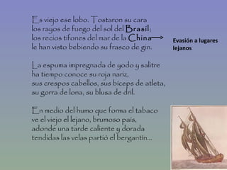Es viejo ese lobo. Tostaron su cara los rayos de fuego del sol del  Brasil ; los recios tifones del mar de la  China le han visto bebiendo su frasco de gin. La espuma impregnada de yodo y salitre ha tiempo conoce su roja nariz, sus crespos cabellos, sus bíceps de atleta, su gorra de lona, su blusa de dril. En medio del humo que forma el tabaco ve el viejo el lejano, brumoso país, adonde una tarde caliente y dorada tendidas las velas partió el bergantín... Evasión a lugares lejanos  