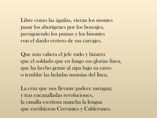 Libre como las águilas, vieran los montes  pasar los aborígenes por los boscajes,  persiguiendo los pumas y los bisontes  con el dardo certero de sus carcajes.  Que más valiera el jefe rudo y bizarro  que el soldado que en fango sus glorias finca,  que ha hecho gemir al zipa bajo su carro  o temblar las heladas momias del Inca.  La cruz que nos llevaste padece mengua;  y tras encanalladas revoluciones,  la canalla escritora mancha la lengua  que escribieron Cervantes y Calderones.  
