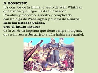 A Roosevelt ¡Es con voz de la Biblia, o verso de Walt Whitman,  que habría que llegar hasta ti, Cazador!  Primitivo y moderno, sencillo y complicado,  con un algo de Washington y cuatro de Nemrod.  Eres los Estados Unidos,  eres el futuro invasor  de la América ingenua que tiene sangre indígena,  que aún reza a Jesucristo y aún habla en español.  