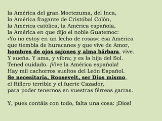 la América del gran Moctezuma, del Inca,  la América fragante de Cristóbal Colón,  la América católica, la América española,  la América en que dijo el noble Guatemoc:  «Yo no estoy en un lecho de rosas»; esa América  que tiembla de huracanes y que vive de Amor,  hombres de ojos sajones y alma bárbara , vive.  Y sueña. Y ama, y vibra; y es la hija del Sol.  Tened cuidado. ¡Vive la América española!  Hay mil cachorros sueltos del León Español.  Se necesitaría, Roosevelt, ser Dios mismo ,  el Riflero terrible y el fuerte Cazador,  para poder tenernos en vuestras férreas garras.  Y, pues contáis con todo, falta una cosa: ¡Dios! 