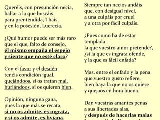 Queréis, con presunción necia, hallar a la que buscáis para prentendida, Thais, y en la posesión, Lucrecia. ¿Qué humor puede ser más raro que el que, falto de consejo, él mismo empaña el espejo y siente que no esté claro ? Con el  favor  y el  desdén tenéis condición igual, quejándoos , si os tratan  mal, burlándoos , si os quieren  bien . Opinión, ninguna gana, pues la que más se recata, si no os admite, es ingrata, y si os admite, es liviana . Siempre tan necios andáis que, con desigual nivel, a una culpáis por cruel y a otra por fácil culpáis. ¿Pues como ha de estar templada la que vuestro amor pretende?, ¿si la que es ingrata ofende, y la que es fácil enfada? Mas, entre el enfado y la pena que vuestro gusto refiere, bien haya la que no os quiere y quejaos en hora buena. Dan vuestras amantes penas a sus libertades alas, y  después de hacerlas malas las queréis hallar muy buenas . 