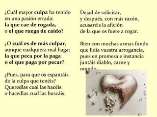 ¿Cuál mayor  culpa  ha tenido en una pasión errada: la que cae de rogada, o  el que ruega de caído ? ¿O  cuál es de más culpar , aunque cualquiera mal haga; la que peca por la paga o el que paga por pecar ? ¿Pues, para qué os espantáis de la culpa que tenéis? Queredlas cual las hacéis o hacedlas cual las buscáis. Dejad de solicitar, y después, con más razón, acusaréis la afición de la que os fuere a rogar. Bien con muchas armas fundo que lidia vuestra arrogancia, pues en promesa e instancia juntáis diablo, carne y mundo. 