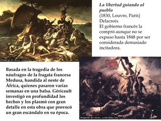 La libertad guiando al pueblo (1830, Louvre, París) Delacroix El gobierno francés la compró aunque no se expuso hasta 1848 por ser considerada demasiado incitadora . Basada en la tragedia de los náufragos de la fragata francesa Medusa, hundida al oeste de África, quienes pasaron varias semanas en una balsa. Géricault investigó en profundidad los hechos y los plasmó con gran detalle en esta obra que provocó un gran escándalo en su época.   
