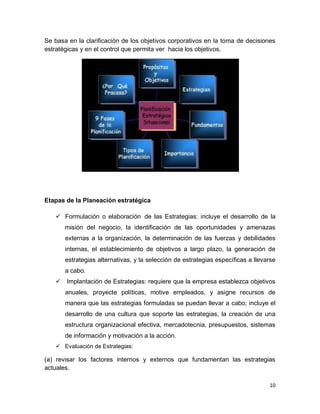 10
Se basa en la clarificación de los objetivos corporativos en la toma de decisiones
estratégicas y en el control que permita ver hacia los objetivos.
Etapas de la Planeación estratégica
 Formulación o elaboración de las Estrategias: incluye el desarrollo de la
misión del negocio, la identificación de las oportunidades y amenazas
externas a la organización, la determinación de las fuerzas y debilidades
internas, el establecimiento de objetivos a largo plazo, la generación de
estrategias alternativas, y la selección de estrategias específicas a llevarse
a cabo.
 Implantación de Estrategias: requiere que la empresa establezca objetivos
anuales, proyecte políticas, motive empleados, y asigne recursos de
manera que las estrategias formuladas se puedan llevar a cabo; incluye el
desarrollo de una cultura que soporte las estrategias, la creación de una
estructura organizacional efectiva, mercadotecnia, presupuestos, sistemas
de información y motivación a la acción.
 Evaluación de Estrategias:
(a) revisar los factores internos y externos que fundamentan las estrategias
actuales.
 