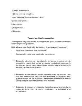 11
(b) medir el desempeño.
(c) tomar acciones correctivas.
Todas las estrategias están sujetas a cambio.
1) Análisis del Entorno.
2) Formulación.
3) Programación.
4) Ejecución.
Tipos de planificación estratégicas
Estrategias de integración: son las estrategias en las que la empresa avanza en la
cadena empresarial, puede ser:
Hacia adelante: controlando a los distribuidores de sus servicios o productos.
· Hacia atrás: controlando a los proveedores.
· De manera horizontal: controlando a los competidores.
 Estrategias intensivas: son las estrategias en las que se quiere ser más
competitivos a través de la entrada al mercado, introduciendo productos y/o
servicios en nuevas zonas; desarrollando también nuevos productos y/o
servicios de manera más eficiente.
 Estrategias de diversificación: son las estrategias en las que se busca crear
otra línea de servicios o productos para la empresa, estos pueden o no,
guardar relación con los principales; esto permite incrementar la oferta al
igual que ampliar los horizontes hacia otros mercados.
 Estrategias defensivas: son estrategias en que la empresa se encuentra en
riesgo de casos como: la quiebra, desinversión, la liquidación o un
encogimiento.
 