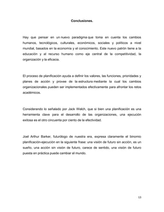 13
Conclusiones.
Hay que pensar en un nuevo paradigma que toma en cuenta los cambios
humanos, tecnológicos, culturales, económicos, sociales y políticos a nivel
mundial, basados en la economía y el conocimiento. Este nuevo patrón tiene a la
educación y al recurso humano como eje central de la competitividad, la
organización y la eficacia.
El proceso de planificación ayuda a definir los valores, las funciones, prioridades y
planes de acción y provee de la estructura mediante la cual los cambios
organizacionales pueden ser implementados efectivamente para afrontar los retos
académicos.
Considerando lo señalado por Jack Welch, que si bien una planificación es una
herramienta clave para el desarrollo de las organizaciones, una ejecución
exitosa es el otro cincuenta por ciento de la efectividad.
Joel Arthur Barker, futurólogo de nuestra era, expresa claramente el binomio
planificación-ejecución en la siguiente frase: una visión de futuro sin acción, es un
sueño, una acción sin visión de futuro, carece de sentido, una visión de futuro
puesta en práctica puede cambiar el mundo.
 