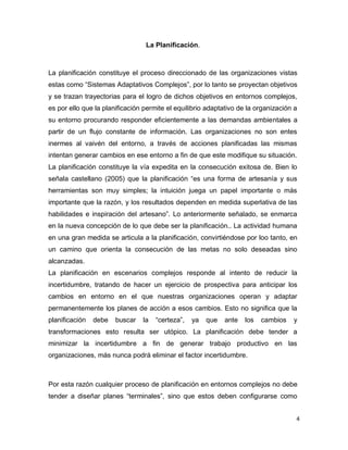 4
La Planificación.
La planificación constituye el proceso direccionado de las organizaciones vistas
estas como “Sistemas Adaptativos Complejos”, por lo tanto se proyectan objetivos
y se trazan trayectorias para el logro de dichos objetivos en entornos complejos,
es por ello que la planificación permite el equilibrio adaptativo de la organización a
su entorno procurando responder eficientemente a las demandas ambientales a
partir de un flujo constante de información. Las organizaciones no son entes
inermes al vaivén del entorno, a través de acciones planificadas las mismas
intentan generar cambios en ese entorno a fin de que este modifique su situación.
La planificación constituye la vía expedita en la consecución exitosa de. Bien lo
señala castellano (2005) que la planificación “es una forma de artesanía y sus
herramientas son muy simples; la intuición juega un papel importante o más
importante que la razón, y los resultados dependen en medida superlativa de las
habilidades e inspiración del artesano”. Lo anteriormente señalado, se enmarca
en la nueva concepción de lo que debe ser la planificación.. La actividad humana
en una gran medida se articula a la planificación, convirtiéndose por loo tanto, en
un camino que orienta la consecución de las metas no solo deseadas sino
alcanzadas.
La planificación en escenarios complejos responde al intento de reducir la
incertidumbre, tratando de hacer un ejercicio de prospectiva para anticipar los
cambios en entorno en el que nuestras organizaciones operan y adaptar
permanentemente los planes de acción a esos cambios. Esto no significa que la
planificación debe buscar la “certeza”, ya que ante los cambios y
transformaciones esto resulta ser utópico. La planificación debe tender a
minimizar la incertidumbre a fin de generar trabajo productivo en las
organizaciones, más nunca podrá eliminar el factor incertidumbre.
Por esta razón cualquier proceso de planificación en entornos complejos no debe
tender a diseñar planes “terminales”, sino que estos deben configurarse como
 